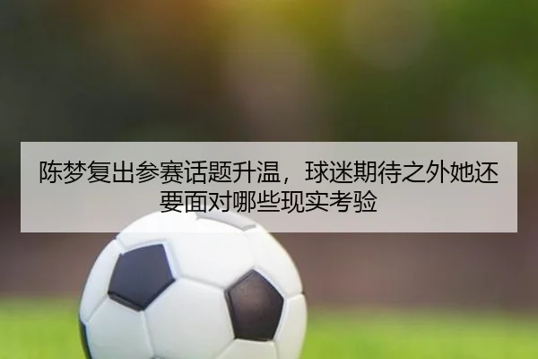 陈梦复出参赛话题升温，球迷期待之外她还要面对哪些现实考验