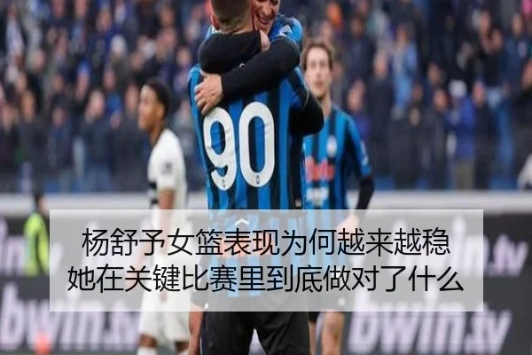 杨舒予女篮表现为何越来越稳 她在关键比赛里到底做对了什么