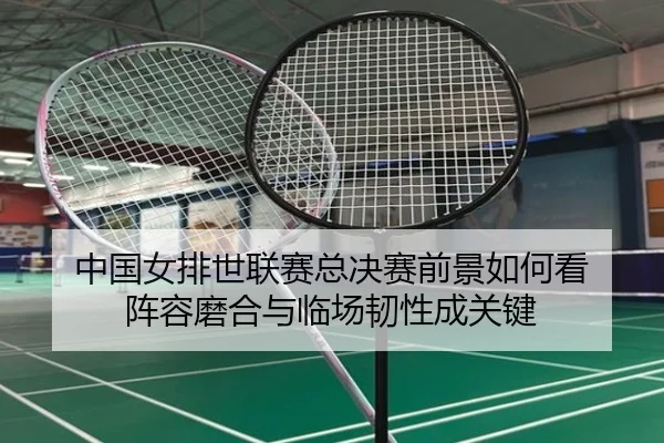 中国女排世联赛总决赛前景如何看 阵容磨合与临场韧性成关键